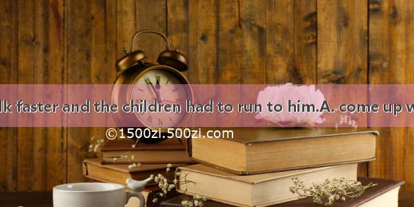 He started to walk faster and the children had to run to him.A. come up withB. catch up wi