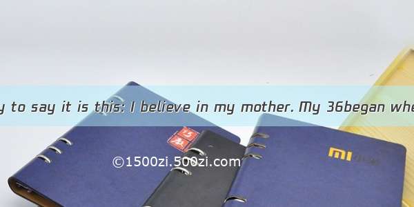 The simplest way to say it is this: I believe in my mother. My 36began when I was just a