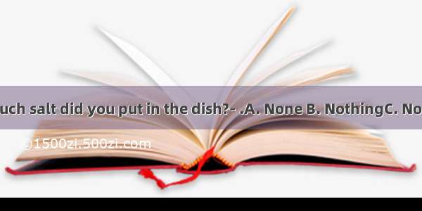 ---How much salt did you put in the dish?- .A. None B. NothingC. No D. No one