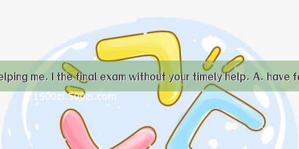 Thank you for helping me. I the final exam without your timely help. A. have failedB. will