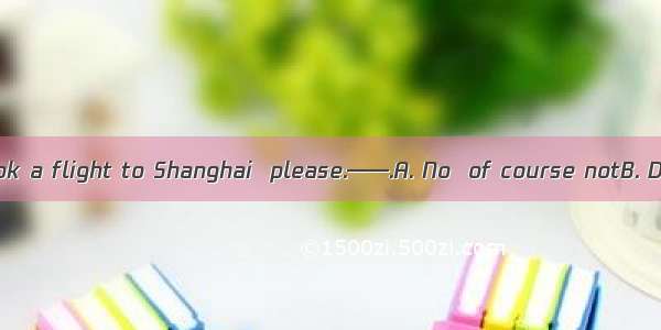 ——I’d like to book a flight to Shanghai  please.——.A. No  of course notB. Do you mind if I