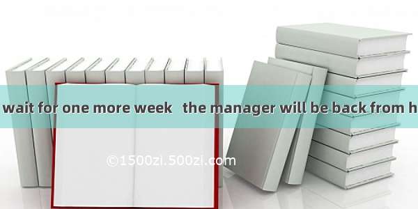 You will have to wait for one more week   the manager will be back from his trip.A. whenB.