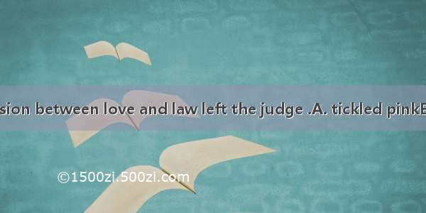 The fierce collision between love and law left the judge .A. tickled pinkB. standing at ri