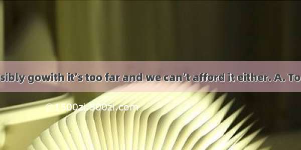 We can’t possibly gowith it’s too far and we can’t afford it either. A. To beginB. Begi