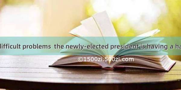 With a lot of difficult problems  the newly-elected president is having a hard time. A. se