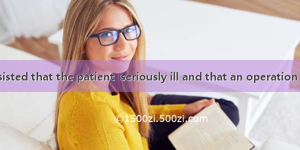 The doctor insisted that the patient  seriously ill and that an operation  in no time. A.