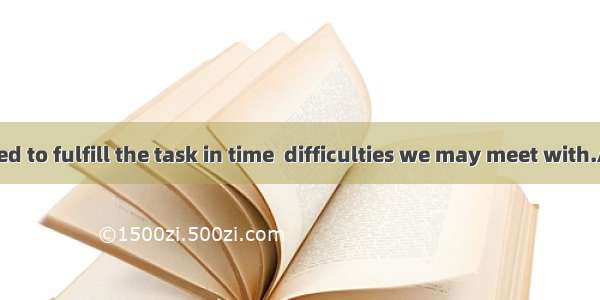 We have decided to fulfill the task in time  difficulties we may meet with.A. no matter ho