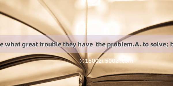 You can’t imagine what great trouble they have  the problem.A. to solve; being talked abou