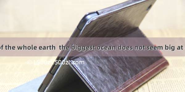 with the size of the whole earth  the biggest ocean does not seem big at all. ACompare