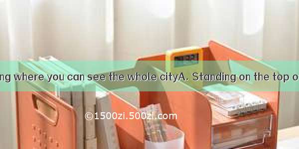 the tower building where you can see the whole cityA. Standing on the top ofB. If you cl