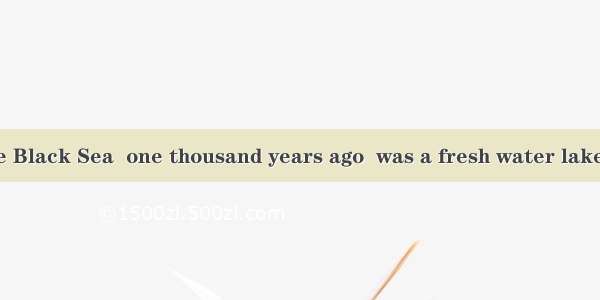 We know that the Black Sea  one thousand years ago  was a fresh water lake about  and unco