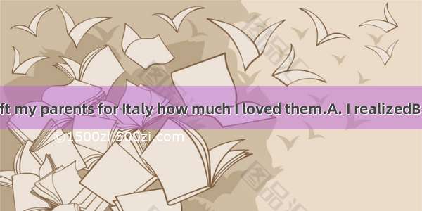 Only when I left my parents for Italy how much I loved them.A. I realizedB. I had realized