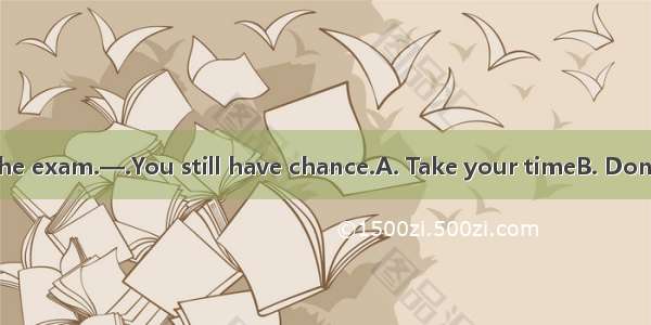 —Oh  I failed in the exam.—.You still have chance.A. Take your timeB. Don’t lose heartC. D