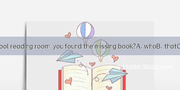 Was it in the school reading room  you found the missing book?A. whoB. thatC. whichD. when