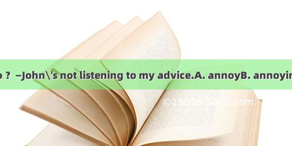 —What made you so ？—John\'s not listening to my advice.A. annoyB. annoyingC. to annoyD. ann