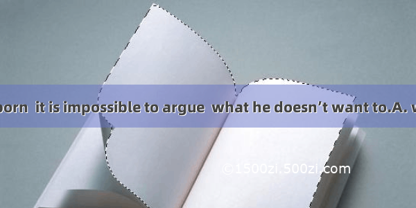 He is very stubborn  it is impossible to argue  what he doesn’t want to.A. with him aboutB