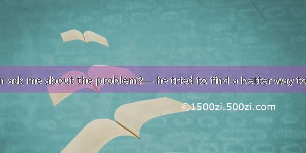 —Why did John ask me about the problem?— he tried to find a better way to settle it.A. Not