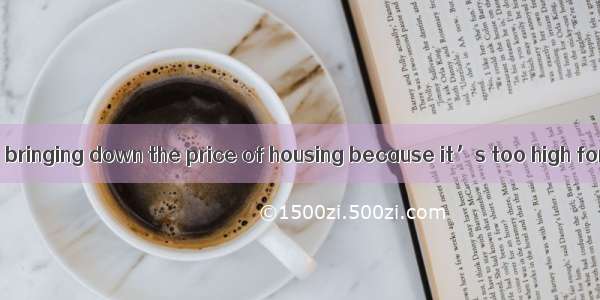 Most people are  bringing down the price of housing because it’s too high for them.A. in f