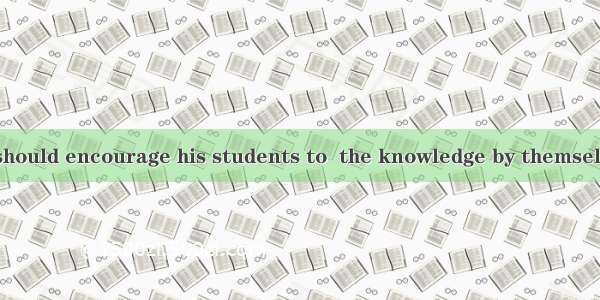 A good teacher should encourage his students to  the knowledge by themselves instead of ju