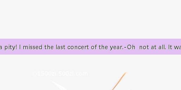 ---What a pity! I missed the last concert of the year.-Oh  not at all. It was so terrib