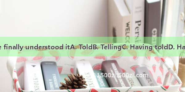 many times he finally understood itA. ToldB. TellingC. Having toldD. Having been told