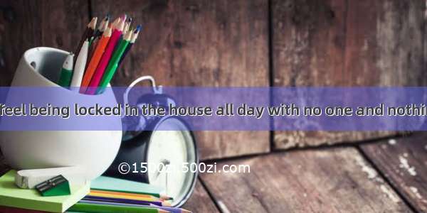 How would you feel being locked in the house all day with no one and nothing for ?A. compa