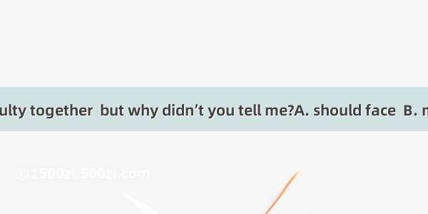 We  the difficulty together  but why didn’t you tell me?A. should face  B. might faceC. c