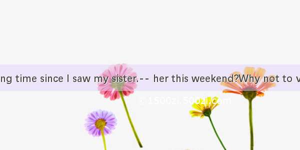 -It is a long time since I saw my sister.-- her this weekend?Why not to visit B. Wh