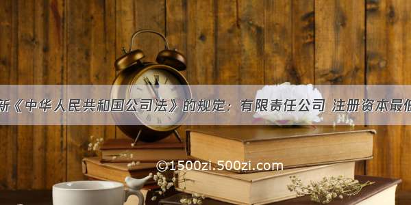 单选题按照新《中华人民共和国公司法》的规定：有限责任公司 注册资本最低限额由原来