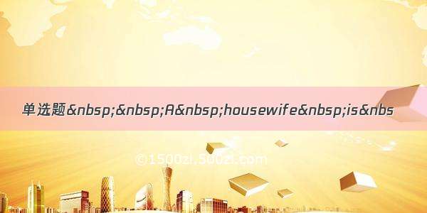 单选题&nbsp;&nbsp;A&nbsp;housewife&nbsp;is&nbs