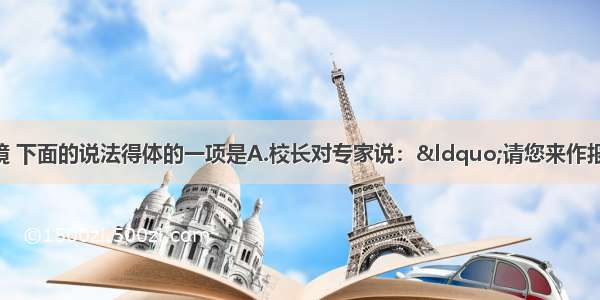 单选题根据语境 下面的说法得体的一项是A.校长对专家说：&ldquo;请您来作报告 想来您会觉