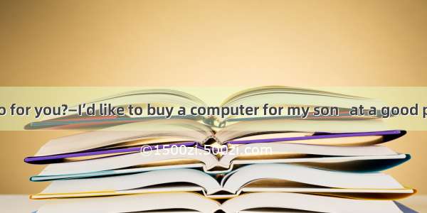 —What can I do for you?—I’d like to buy a computer for my son   at a good price but of gre