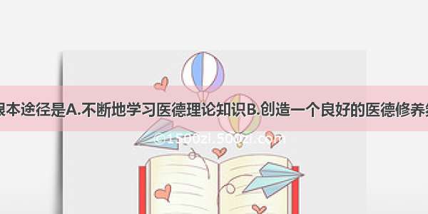 医德修养的根本途径是A.不断地学习医德理论知识B.创造一个良好的医德修养氛围C.向医德