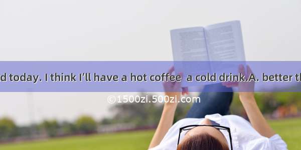 It is too cold today. I think I’ll have a hot coffee  a cold drink.A. better thanB. less t