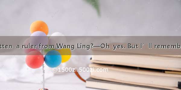 — Have you forgotten  a ruler from Wang Ling?—Oh  yes. But I’ll remember  it to her tomorr