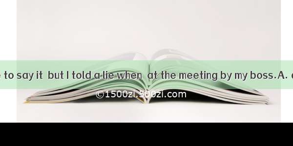 It shames to me to say it  but I told a lie when  at the meeting by my boss.A. questioning