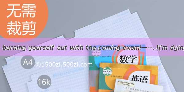 ----You seem to be burning yourself out with the coming exam!—--. I\'m dying for a thorough