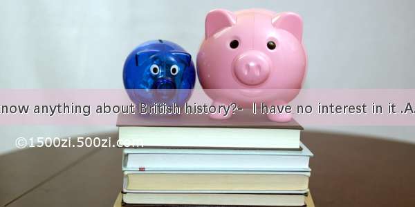 —Do you know anything about British history?-  I have no interest in it .A. Take it eas