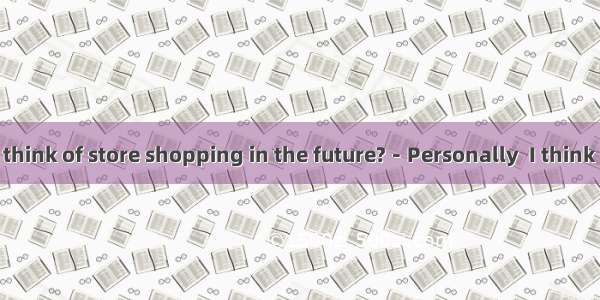 －What do you think of store shopping in the future?－Personally  I think it will exist alon