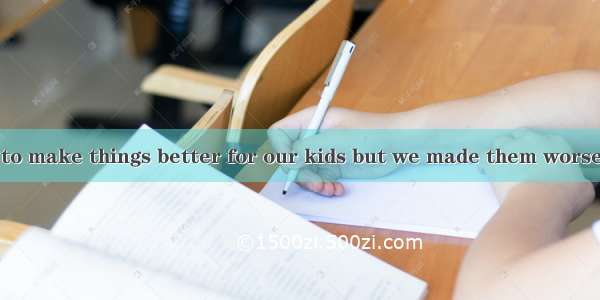 We tried so hard to make things better for our kids but we made them worse. For my naughty