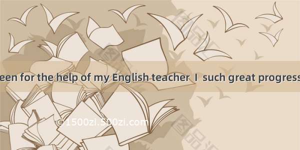 If it had not been for the help of my English teacher  I  such great progress.A. would not