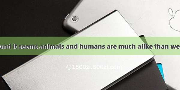 Scientists have found it seems animals and humans are much alike than we thought.A. as tho