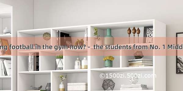 – Who are playing football in the gym now? –  the students from No. 1 Middle School.A. The