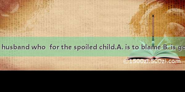 I feel it is your husband who  for the spoiled child.A. is to blame B. is going to blameC.