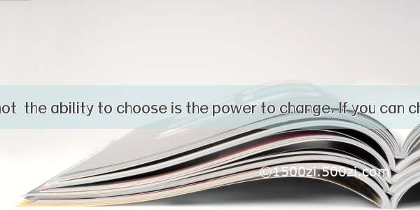 Believe it or not  the ability to choose is the power to change. If you can choose to live