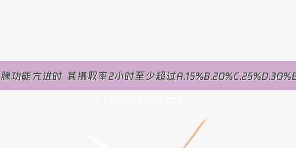 病人发生甲状腺功能亢进时 其摄取率2小时至少超过A.15%B.20%C.25%D.30%E.35%ABCDE