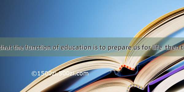 If we agree that the function of education is to prepare us for life  then there is very l