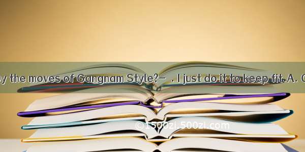 -- Do you enjoy the moves of Gangnam Style?-  . I just do it to keep fit.A. Of courseB.