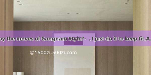 Do you enjoy the moves of Gangnam Style?-  . I just do it to keep fit.A. Of courseB