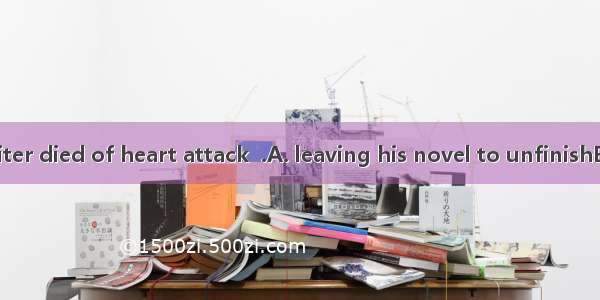 The famous writer died of heart attack  .A. leaving his novel to unfinishB. leaving his no